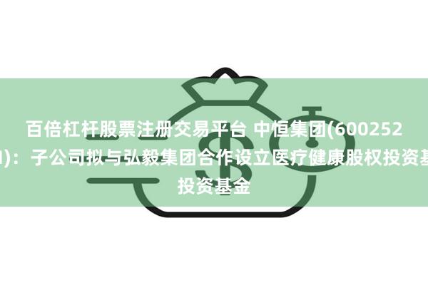 百倍杠杆股票注册交易平台 中恒集团(600252.SH)：子公司拟与弘毅集团合作设立医疗健康股权投资基金