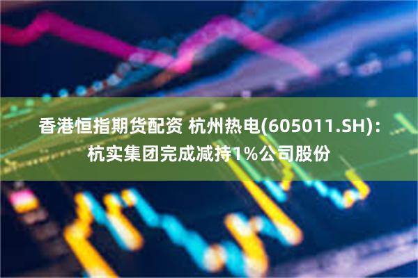 香港恒指期货配资 杭州热电(605011.SH)：杭实集团完成减持1%公司股份