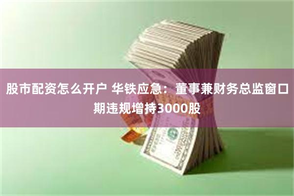 股市配资怎么开户 华铁应急：董事兼财务总监窗口期违规增持3000股