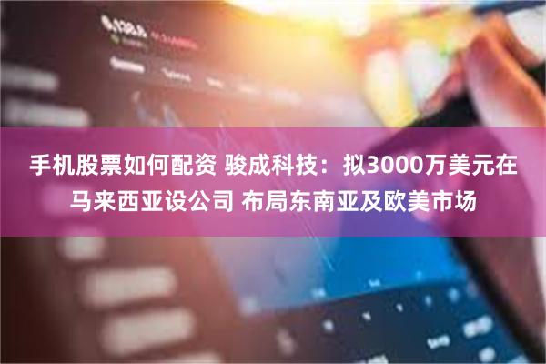 手机股票如何配资 骏成科技：拟3000万美元在马来西亚设公司 布局东南亚及欧美市场