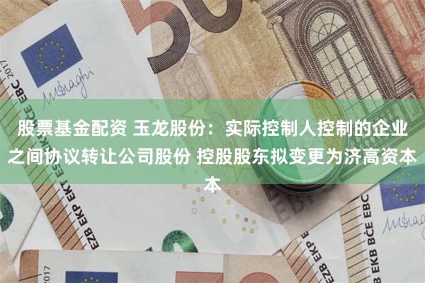 股票基金配资 玉龙股份：实际控制人控制的企业之间协议转让公司股份 控股股东拟变更为济高资本