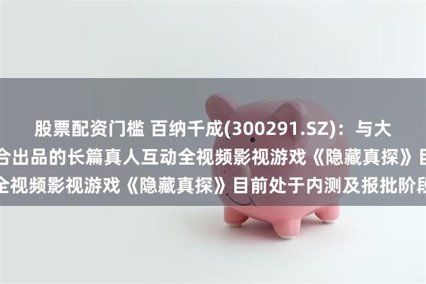 股票配资门槛 百纳千成(300291.SZ)：与大鱼快游、bilibili游戏联合出品的长篇真人互动全视频影视游戏《隐藏真探》目前处于内测及报批阶段