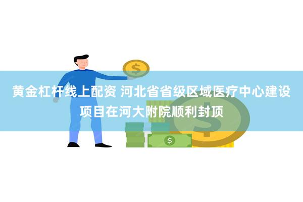 黄金杠杆线上配资 河北省省级区域医疗中心建设项目在河大附院顺利封顶