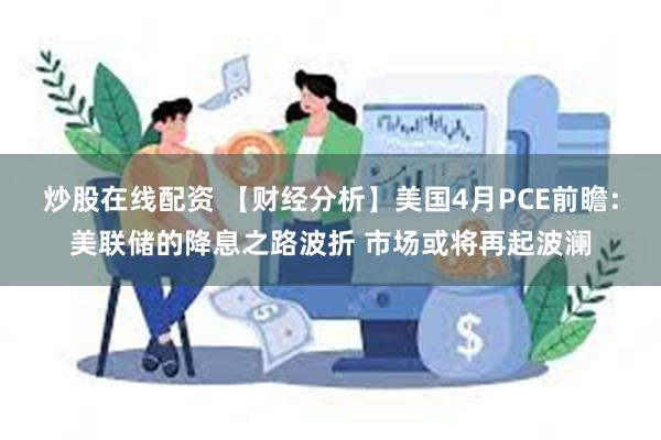 炒股在线配资 【财经分析】美国4月PCE前瞻：美联储的降息之路波折 市场或将再起波澜