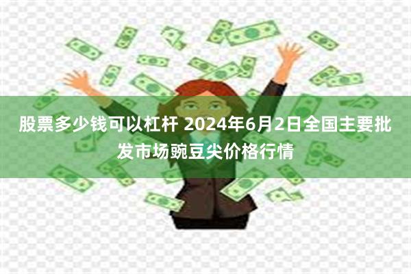 股票多少钱可以杠杆 2024年6月2日全国主要批发市场豌豆尖价格行情