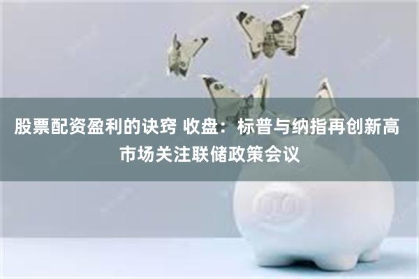 股票配资盈利的诀窍 收盘：标普与纳指再创新高 市场关注联储政策会议