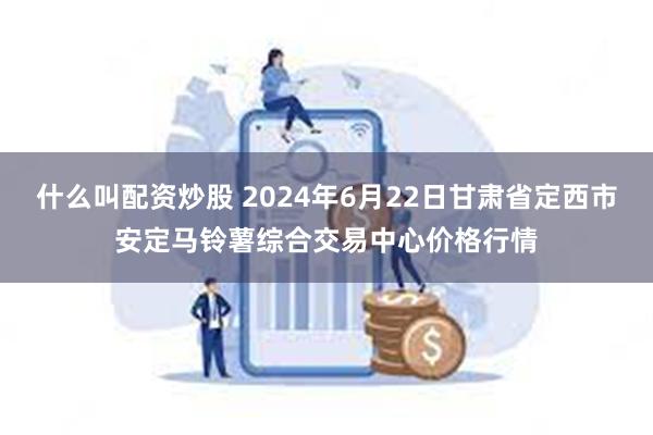 什么叫配资炒股 2024年6月22日甘肃省定西市安定马铃薯综合交易中心价格行情