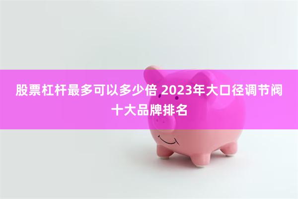 股票杠杆最多可以多少倍 2023年大口径调节阀十大品牌排名