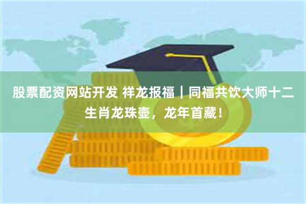 股票配资网站开发 祥龙报福｜同福共饮大师十二生肖龙珠壶，龙年首藏！