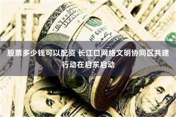 股票多少钱可以配资 长江口网络文明协同区共建行动在启东启动