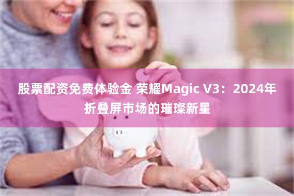 股票配资免费体验金 荣耀Magic V3：2024年折叠屏市场的璀璨新星