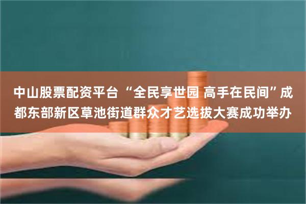 中山股票配资平台 “全民享世园 高手在民间”成都东部新区草池街道群众才艺选拔大赛成功举办