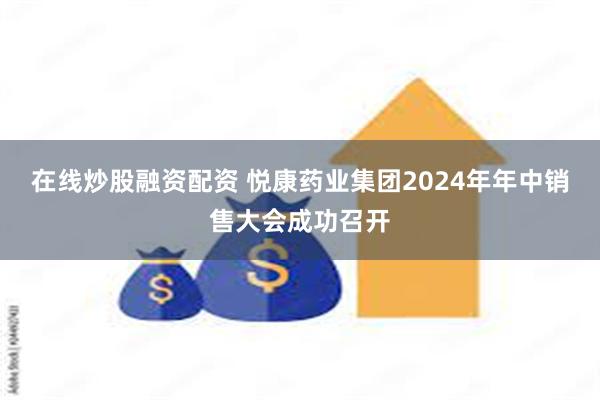 在线炒股融资配资 悦康药业集团2024年年中销售大会成功召开