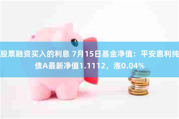 股票融资买入的利息 7月15日基金净值：平安惠利纯债A最新净值1.1112，涨0.04%