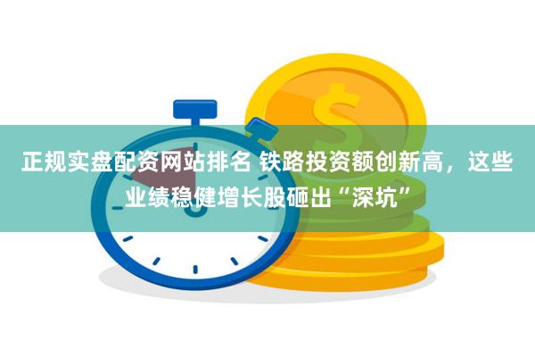 正规实盘配资网站排名 铁路投资额创新高，这些业绩稳健增长股砸出“深坑”