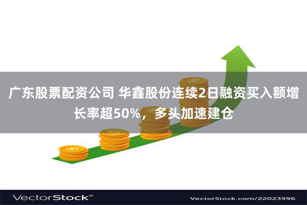 广东股票配资公司 华鑫股份连续2日融资买入额增长率超50%，多头加速建仓