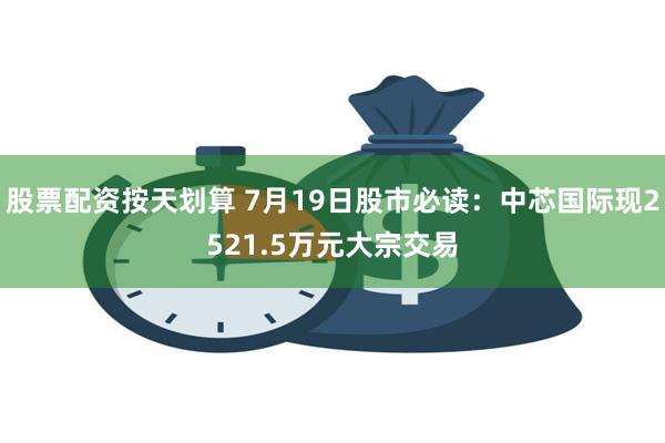 股票配资按天划算 7月19日股市必读：中芯国际现2521.5万元大宗交易