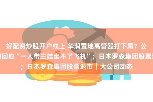 好配资炒股开户线上 华润置地高管殴打下属？公司回应；多家航司回应“一人带三娃坐不了飞机”；日本罗森集团股票退市｜大公司动态