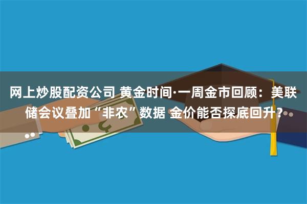 网上炒股配资公司 黄金时间·一周金市回顾：美联储会议叠加“非农”数据 金价能否探底回升？