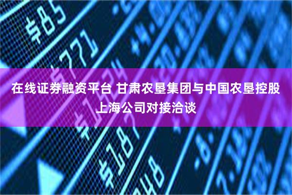 在线证劵融资平台 甘肃农垦集团与中国农垦控股上海公司对接洽谈