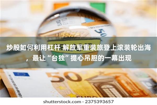 炒股如何利用杠杆 解放军重装旅登上滚装轮出海，最让“台独”提心吊胆的一幕出现