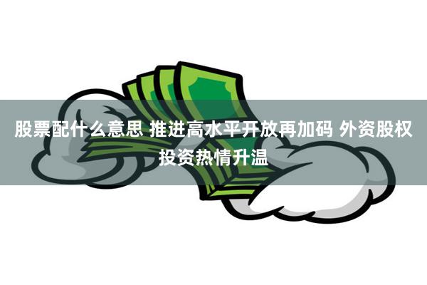 股票配什么意思 推进高水平开放再加码 外资股权投资热情升温