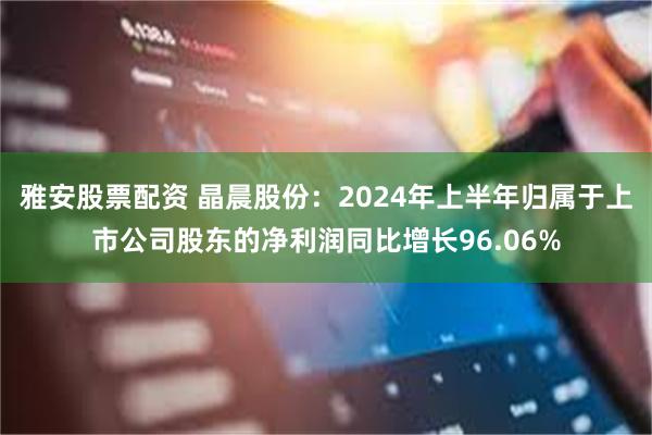 雅安股票配资 晶晨股份：2024年上半年归属于上市公司股东的净利润同比增长96.06%