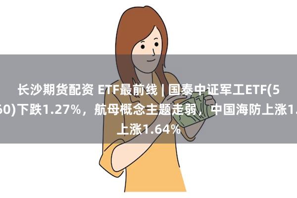 长沙期货配资 ETF最前线 | 国泰中证军工ETF(512660)下跌1.27%，航母概念主题走弱，中国海防上涨1.64%