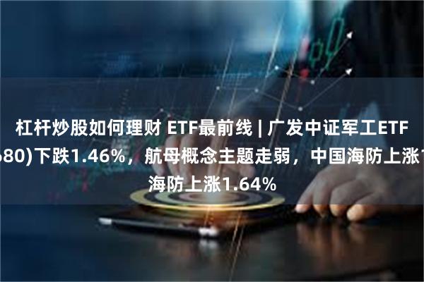 杠杆炒股如何理财 ETF最前线 | 广发中证军工ETF(512680)下跌1.46%，航母概念主题走弱，中国海防上涨1.64%