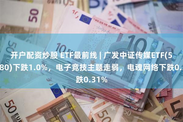 开户配资炒股 ETF最前线 | 广发中证传媒ETF(512980)下跌1.0%，电子竞技主题走弱，电魂网络下跌0.31%