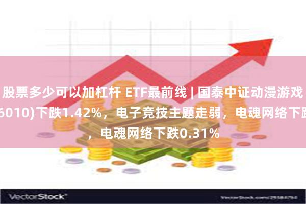 股票多少可以加杠杆 ETF最前线 | 国泰中证动漫游戏ETF(516010)下跌1.42%，电子竞技主题走弱，电魂网络下跌0.31%