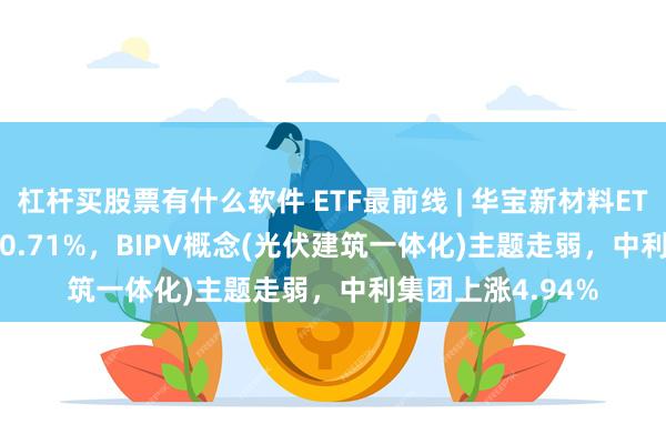 杠杆买股票有什么软件 ETF最前线 | 华宝新材料ETF(516360)下跌0.71%，BIPV概念(光伏建筑一体化)主题走弱，中利集团上涨4.94%