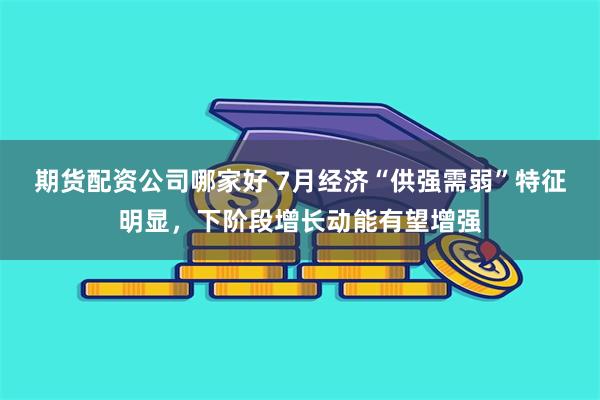 期货配资公司哪家好 7月经济“供强需弱”特征明显，下阶段增长动能有望增强