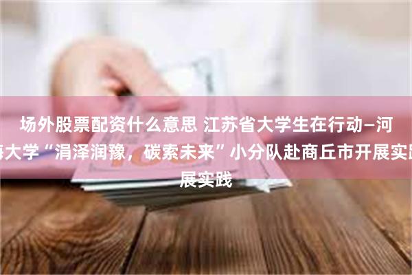 场外股票配资什么意思 江苏省大学生在行动—河海大学“涓泽润豫，碳索未来”小分队赴商丘市开展实践