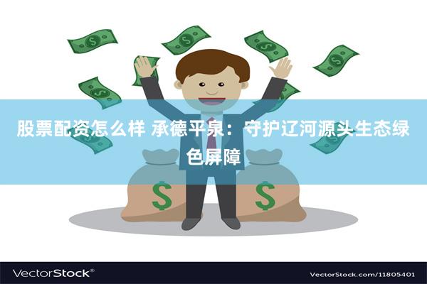 股票配资怎么样 承德平泉：守护辽河源头生态绿色屏障