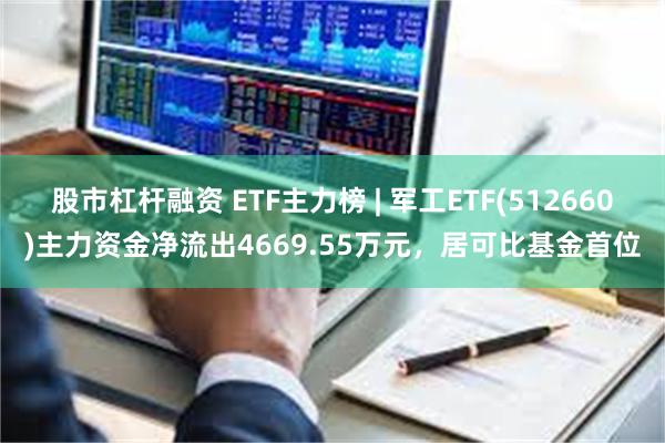 股市杠杆融资 ETF主力榜 | 军工ETF(512660)主力资金净流出4669.55万元，居可比基金首位