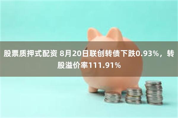 股票质押式配资 8月20日联创转债下跌0.93%，转股溢价率111.91%