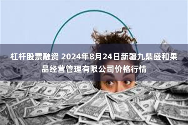 杠杆股票融资 2024年8月24日新疆九鼎盛和果品经营管理有限公司价格行情