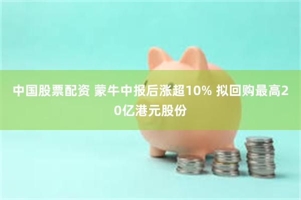 中国股票配资 蒙牛中报后涨超10% 拟回购最高20亿港元股份