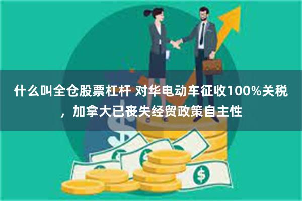 什么叫全仓股票杠杆 对华电动车征收100%关税，加拿大已丧失经贸政策自主性