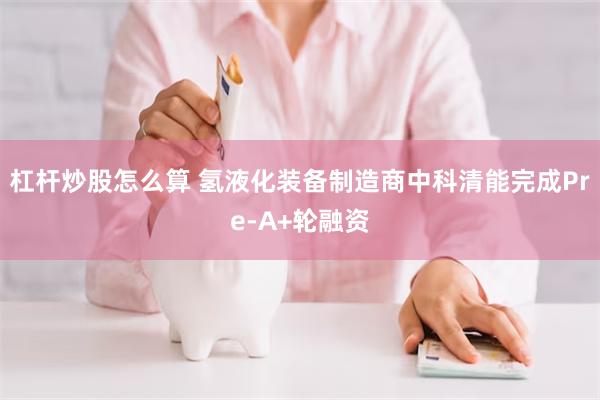 杠杆炒股怎么算 氢液化装备制造商中科清能完成Pre-A+轮融资