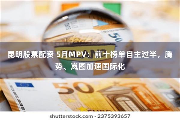 昆明股票配资 5月MPV：前十榜单自主过半，腾势、岚图加速国际化