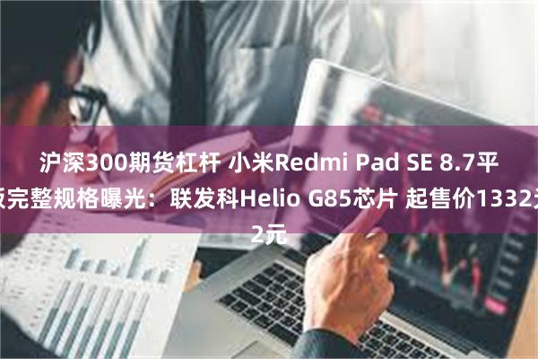 沪深300期货杠杆 小米Redmi Pad SE 8.7平板完整规格曝光：联发科Helio G85芯片 起售价1332元