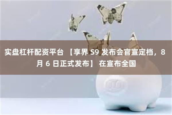 实盘杠杆配资平台 【享界 S9 发布会官宣定档，8 月 6 日正式发布】 在宣布全国