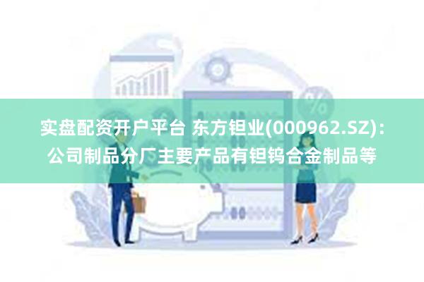 实盘配资开户平台 东方钽业(000962.SZ)：公司制品分厂主要产品有钽钨合金制品等