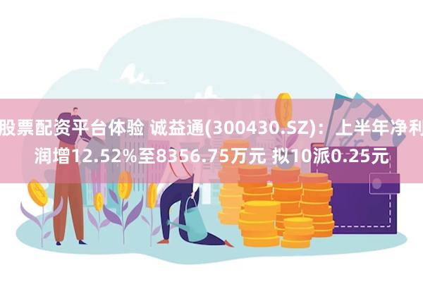 股票配资平台体验 诚益通(300430.SZ)：上半年净利润增12.52%至8356.75万元 拟10派0.25元