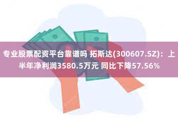 专业股票配资平台靠谱吗 拓斯达(300607.SZ)：上半年净利润3580.5万元 同比下降57.56%