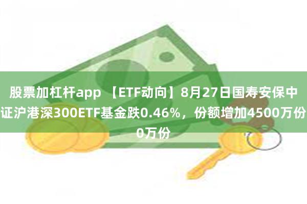 股票加杠杆app 【ETF动向】8月27日国寿安保中证沪港深300ETF基金跌0.46%，份额增加4500万份