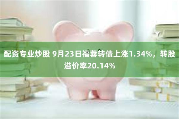 配资专业炒股 9月23日福蓉转债上涨1.34%，转股溢价率20.14%