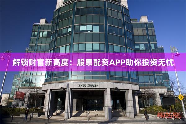 解锁财富新高度：股票配资APP助你投资无忧